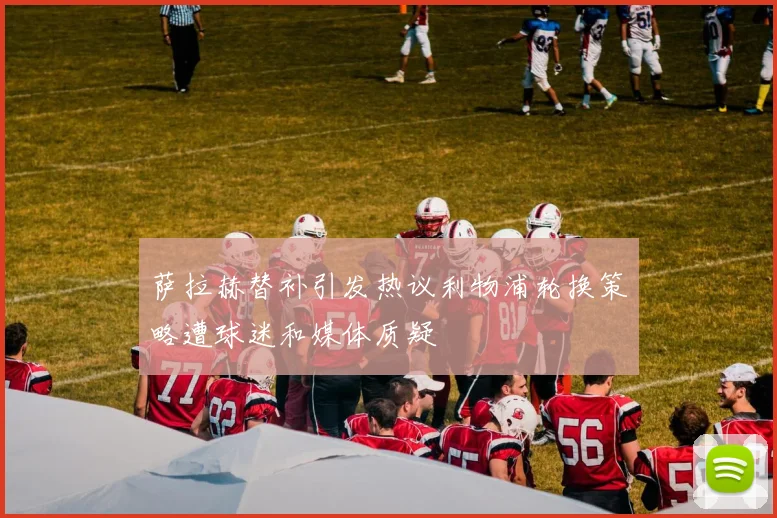 萨拉赫替补引发热议利物浦轮换策略遭球迷和媒体质疑