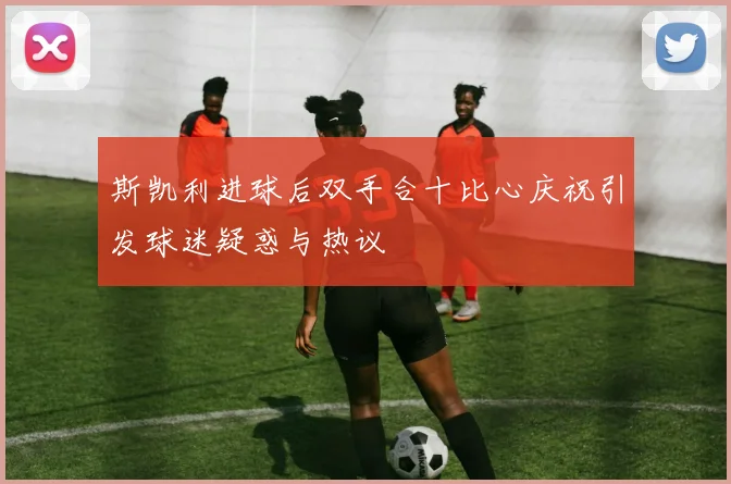 斯凯利进球后双手合十比心庆祝引发球迷疑惑与热议