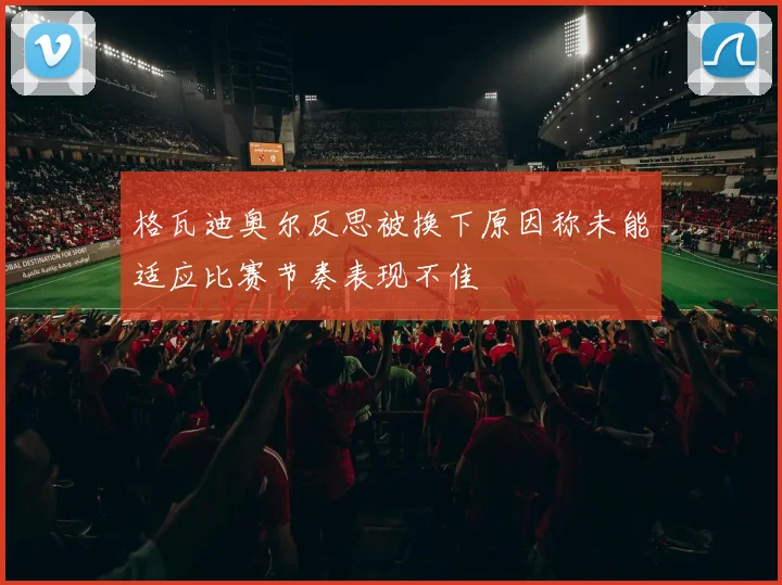 格瓦迪奥尔反思被换下原因称未能适应比赛节奏表现不佳