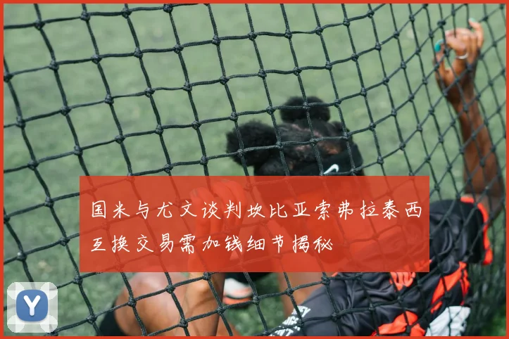 国米与尤文谈判坎比亚索弗拉泰西互换交易需加钱细节揭秘