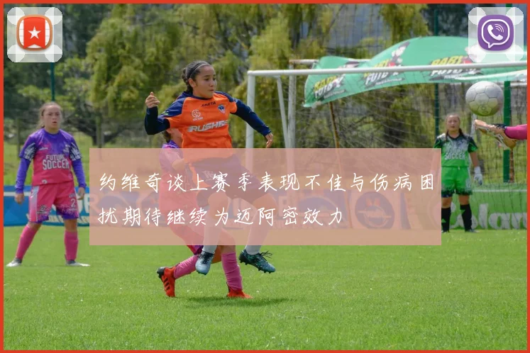 约维奇谈上赛季表现不佳与伤病困扰期待继续为迈阿密效力