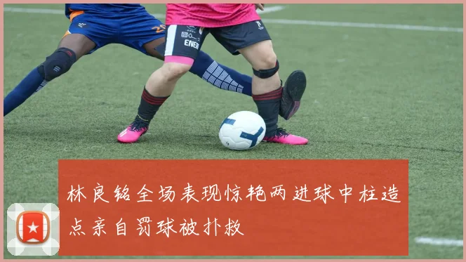 林良铭全场表现惊艳两进球中柱造点亲自罚球被扑救