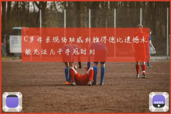 C罗母亲现场助威利雅得德比遗憾未能见证儿子夺冠时刻