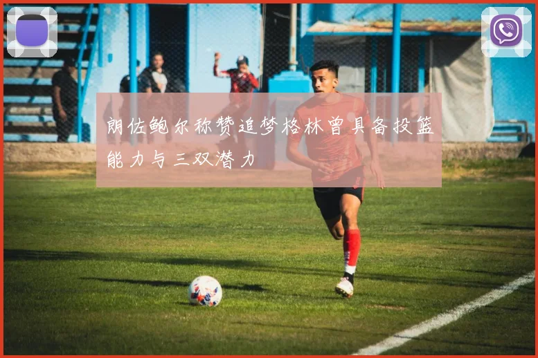 朗佐鲍尔称赞追梦格林曾具备投篮能力与三双潜力