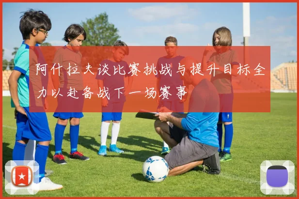 阿什拉夫谈比赛挑战与提升目标全力以赴备战下一场赛事
