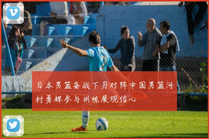 日本男篮备战下月对阵中国男篮河村勇辉参与训练展现信心