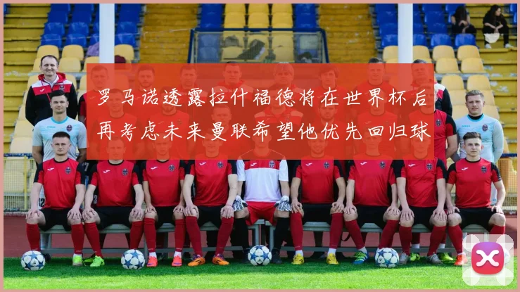 罗马诺透露拉什福德将在世界杯后再考虑未来曼联希望他优先回归球队