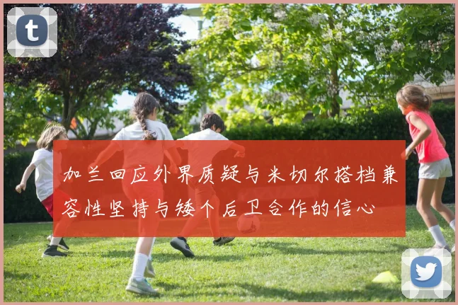 加兰回应外界质疑与米切尔搭档兼容性坚持与矮个后卫合作的信心