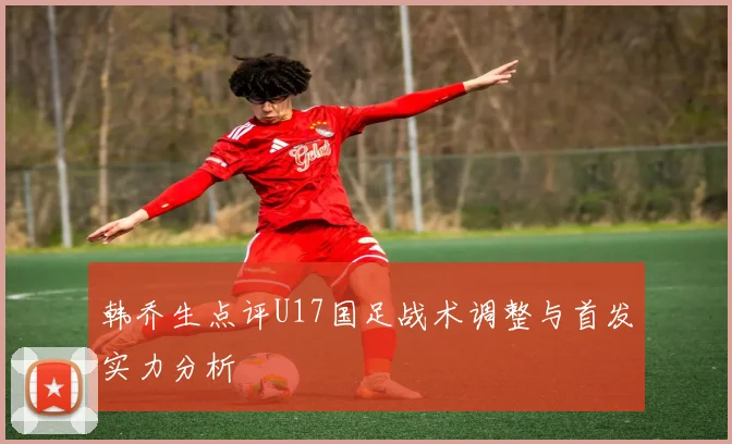 韩乔生点评U17国足战术调整与首发实力分析