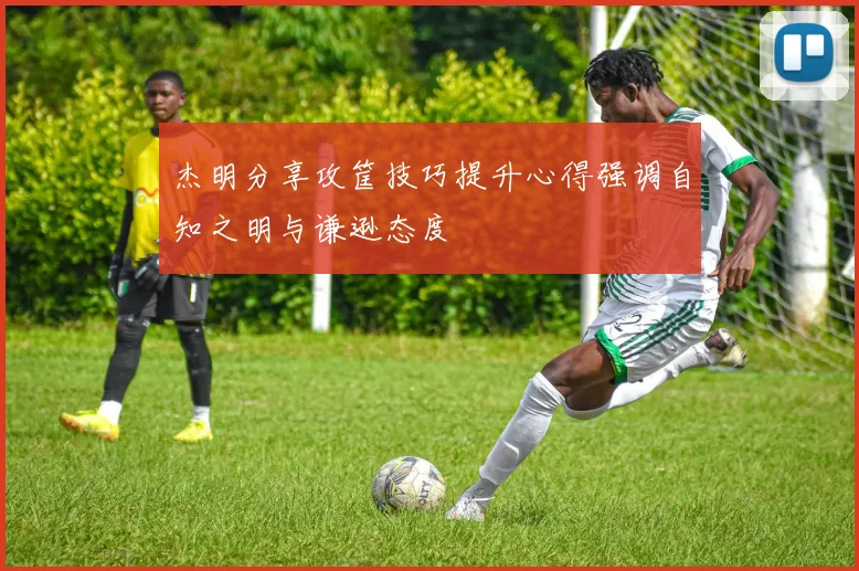 杰明分享攻筐技巧提升心得强调自知之明与谦逊态度