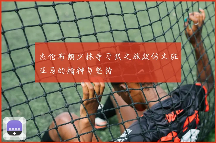 杰伦布朗少林寺习武之旅效仿文班亚马的精神与坚持