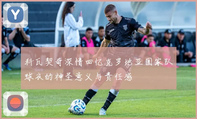 科瓦契奇深情回忆克罗地亚国家队球衣的神圣意义与责任感