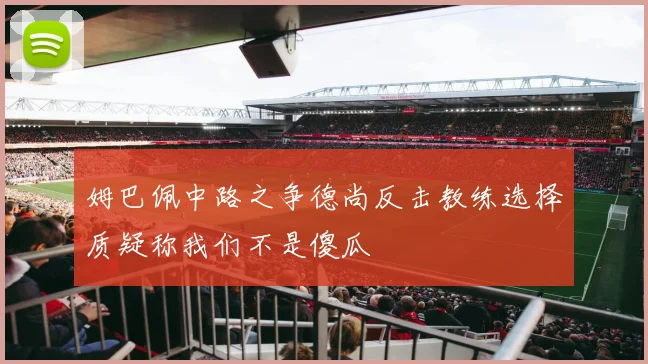姆巴佩中路之争德尚反击教练选择质疑称我们不是傻瓜