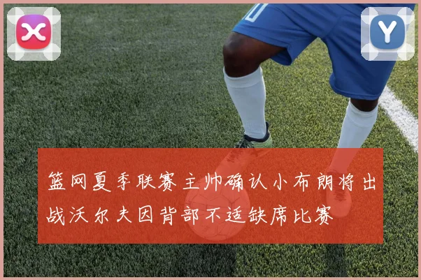 篮网夏季联赛主帅确认小布朗将出战沃尔夫因背部不适缺席比赛