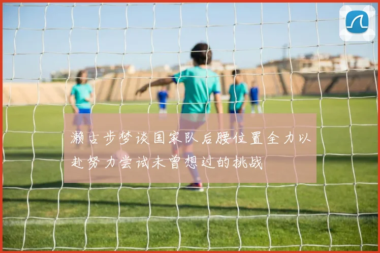 濑古步梦谈国家队后腰位置全力以赴努力尝试未曾想过的挑战