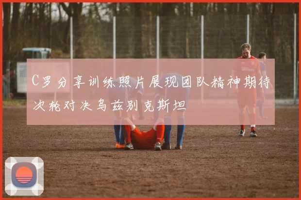 C罗分享训练照片展现团队精神期待次轮对决乌兹别克斯坦