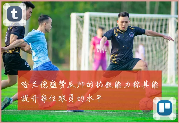 哈兰德盛赞瓜帅的执教能力称其能提升每位球员的水平