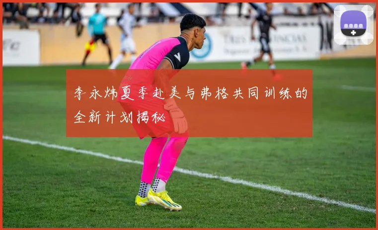 李永炜夏季赴美与弗格共同训练的全新计划揭秘