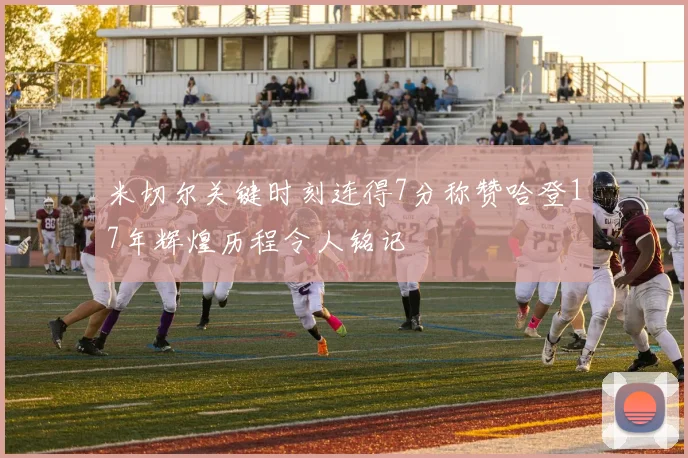 米切尔关键时刻连得7分称赞哈登17年辉煌历程令人铭记